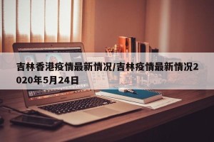 吉林香港疫情最新情况/吉林疫情最新情况2020年5月24日