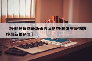 【抚顺县疫情最新通告消息/抚顺发布疫情防控最新情通告】