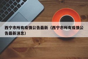 西宁市所有疫情公告最新（西宁市所有疫情公告最新消息）