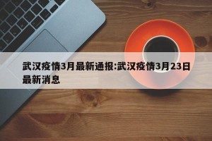 武汉疫情3月最新通报:武汉疫情3月23日最新消息