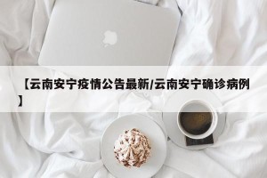【云南安宁疫情公告最新/云南安宁确诊病例】
