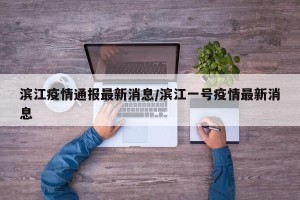 滨江疫情通报最新消息/滨江一号疫情最新消息