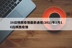 16日陕西疫情最新通报/2021年1月16日陕西疫情