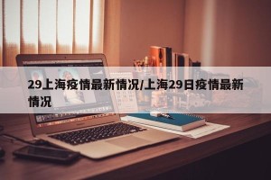 29上海疫情最新情况/上海29日疫情最新情况