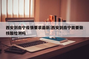 西安到南宁疫情要求最新:西安到南宁需要做核酸检测吗