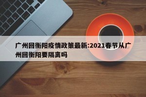 广州回衡阳疫情政策最新:2021春节从广州回衡阳要隔离吗