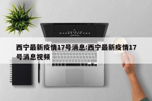 西宁最新疫情17号消息:西宁最新疫情17号消息视频