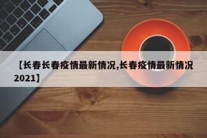 【长春长春疫情最新情况,长春疫情最新情况2021】