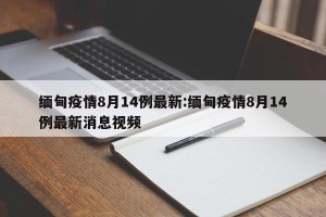 缅甸疫情8月14例最新:缅甸疫情8月14例最新消息视频