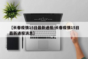 【长春疫情15日最新通报/长春疫情15日最新通报消息】