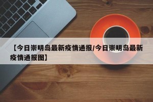 【今日崇明岛最新疫情通报/今日崇明岛最新疫情通报图】