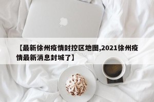 【最新徐州疫情封控区地图,2021徐州疫情最新消息封城了】