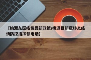 【桃源东区疫情最新政策/桃源县新冠肺炎疫情防控指挥部电话】