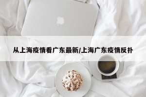 从上海疫情看广东最新/上海广东疫情反扑