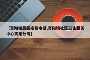 【寅阳镇最新疫情电话,寅阳镇社区卫生服务中心寅阳分院】