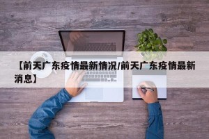 【前天广东疫情最新情况/前天广东疫情最新消息】