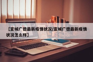 【宣城广德最新疫情状况/宣城广德最新疫情状况怎么样】
