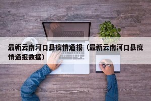 最新云南河口县疫情通报（最新云南河口县疫情通报数据）