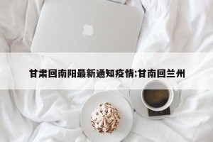 甘肃回南阳最新通知疫情:甘南回兰州