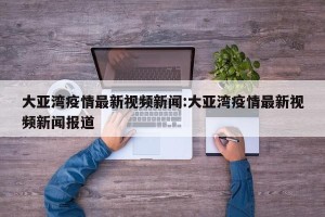 大亚湾疫情最新视频新闻:大亚湾疫情最新视频新闻报道