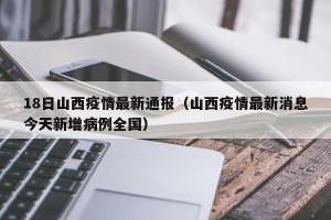 18日山西疫情最新通报（山西疫情最新消息今天新增病例全国）