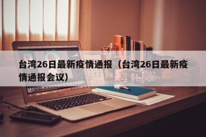 台湾26日最新疫情通报（台湾26日最新疫情通报会议）