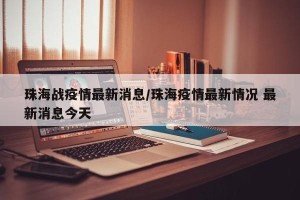 珠海战疫情最新消息/珠海疫情最新情况 最新消息今天