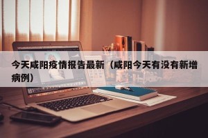 今天咸阳疫情报告最新（咸阳今天有没有新增病例）