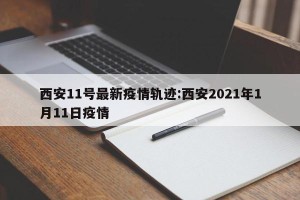 西安11号最新疫情轨迹:西安2021年1月11日疫情