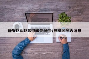 静安区山区疫情最新通告/静安区今天消息