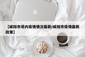 【咸阳市境内疫情情况最新/咸阳市疫情最新政策】