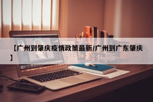 【广州到肇庆疫情政策最新/广州到广东肇庆】
