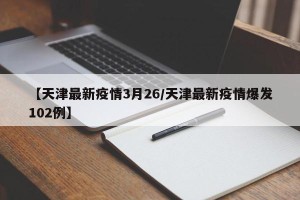 【天津最新疫情3月26/天津最新疫情爆发102例】