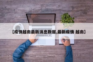 【疫情越南最新消息数据,最新疫情 越南】