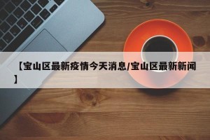 【宝山区最新疫情今天消息/宝山区最新新闻】