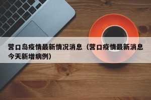 营口岛疫情最新情况消息（营口疫情最新消息今天新增病例）