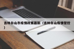 吉林白山市疫情政策最新（吉林白山疫情管控）