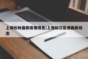 上海松林最新疫情消息/上海松江疫情最新动态