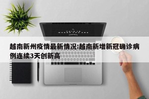 越南新州疫情最新情况:越南新增新冠确诊病例连续3天创新高