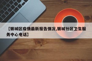 【银城区疫情最新报告情况,银城社区卫生服务中心电话】