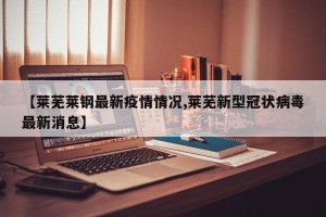 【莱芜莱钢最新疫情情况,莱芜新型冠状病毒最新消息】