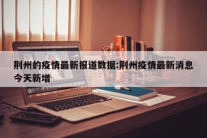 荆州的疫情最新报道数据:荆州疫情最新消息今天新增
