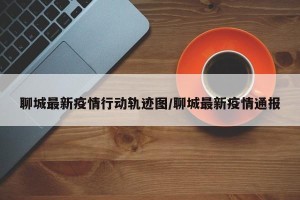 聊城最新疫情行动轨迹图/聊城最新疫情通报