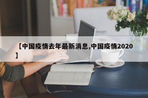 【中国疫情去年最新消息,中国疫情2020】