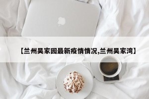 【兰州吴家园最新疫情情况,兰州吴家湾】