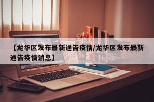 【龙华区发布最新通告疫情/龙华区发布最新通告疫情消息】