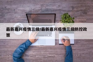 最新嘉兴疫情三级/最新嘉兴疫情三级防控政策
