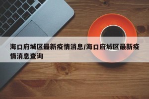 海口府城区最新疫情消息/海口府城区最新疫情消息查询