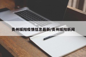 贵州绥阳疫情信息最新/贵州绥阳新闻