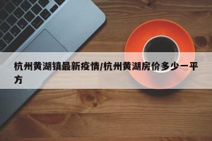 杭州黄湖镇最新疫情/杭州黄湖房价多少一平方